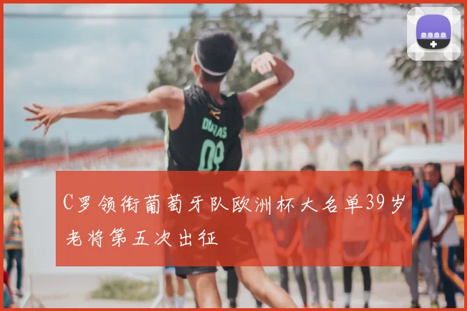 C罗领衔葡萄牙队欧洲杯大名单39岁老将第五次出征