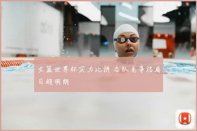女篮世界杯实力比拼 各队竞争格局日趋明朗