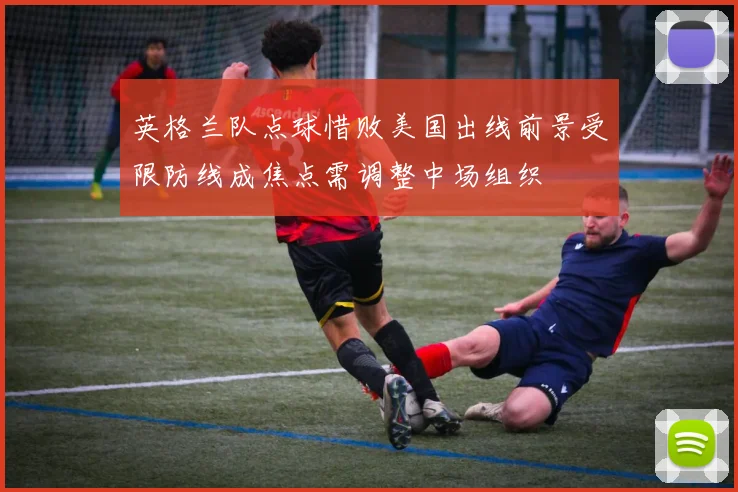 英格兰队点球惜败美国出线前景受限防线成焦点需调整中场组织