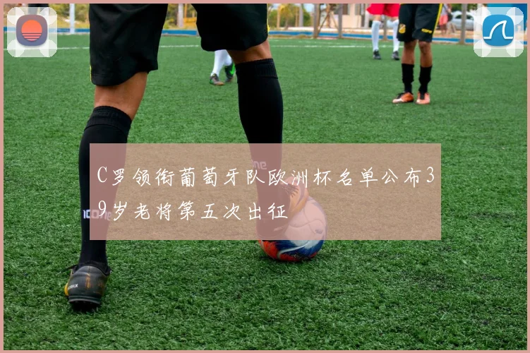 C罗领衔葡萄牙队欧洲杯名单公布39岁老将第五次出征