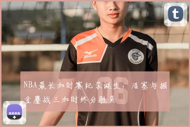 NBA最长加时赛纪录诞生,活塞与掘金鏖战三加时终分胜负