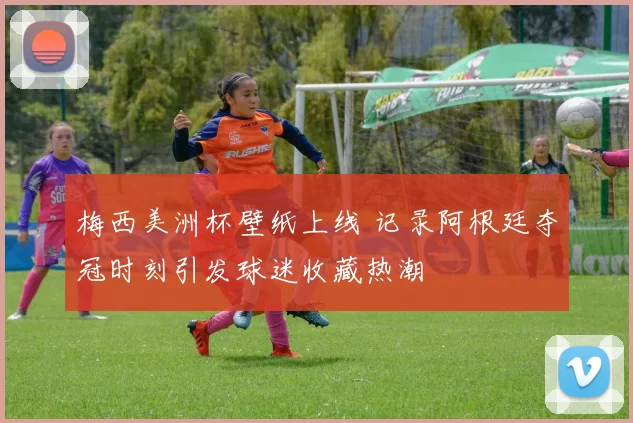 梅西美洲杯壁纸上线 记录阿根廷夺冠时刻引发球迷收藏热潮