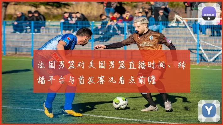 法国男篮对美国男篮直播时间、转播平台与首发赛况看点前瞻