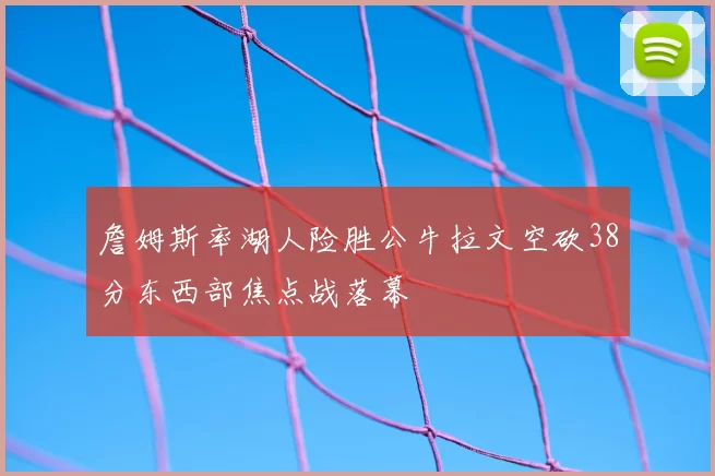 詹姆斯率湖人险胜公牛拉文空砍38分东西部焦点战落幕