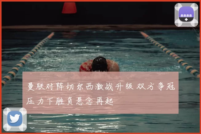 曼联对阵切尔西激战升级 双方争冠压力下胜负悬念再起