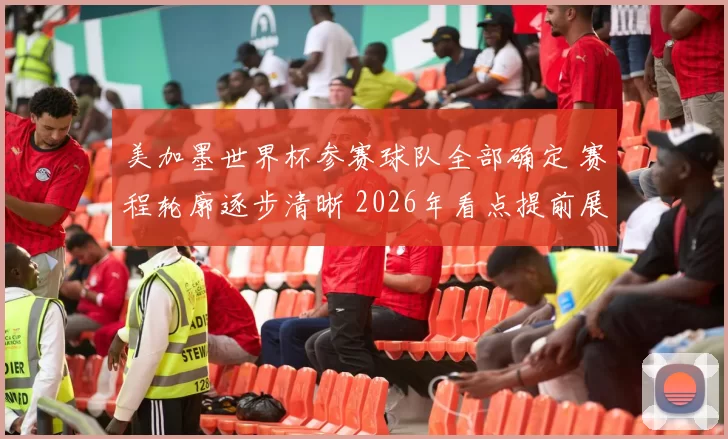 美加墨世界杯参赛球队全部确定 赛程轮廓逐步清晰 2026年看点提前展开