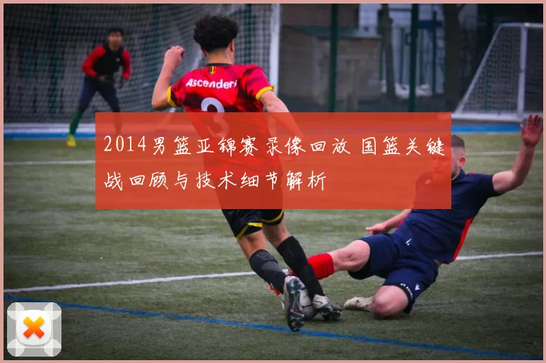 2014男篮亚锦赛录像回放 国篮关键战回顾与技术细节解析