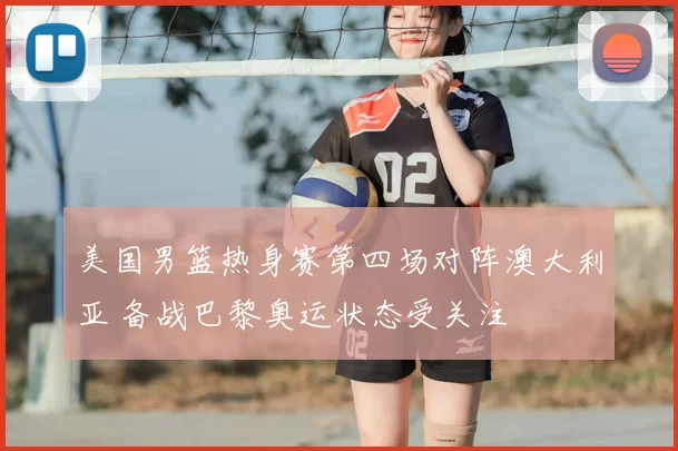 美国男篮热身赛第四场对阵澳大利亚 备战巴黎奥运状态受关注