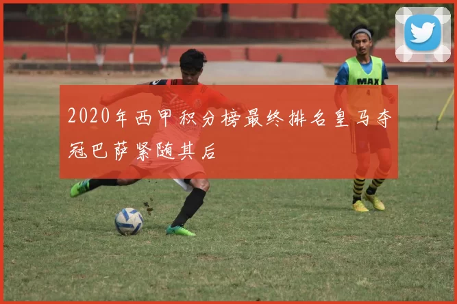 2020年西甲积分榜最终排名皇马夺冠巴萨紧随其后