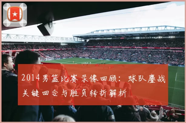 2014男篮比赛录像回顾:球队鏖战关键回合与胜负转折解析