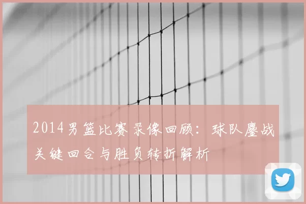 2014男篮比赛录像回顾:球队鏖战关键回合与胜负转折解析