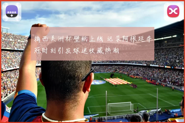 梅西美洲杯壁纸上线 记录阿根廷夺冠时刻引发球迷收藏热潮