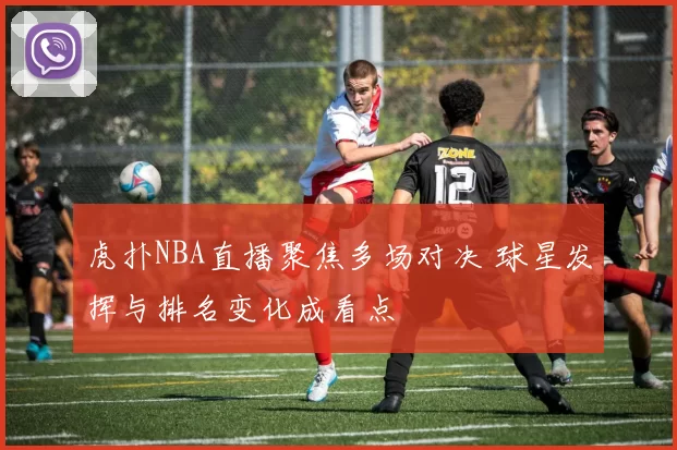 虎扑NBA直播聚焦多场对决 球星发挥与排名变化成看点