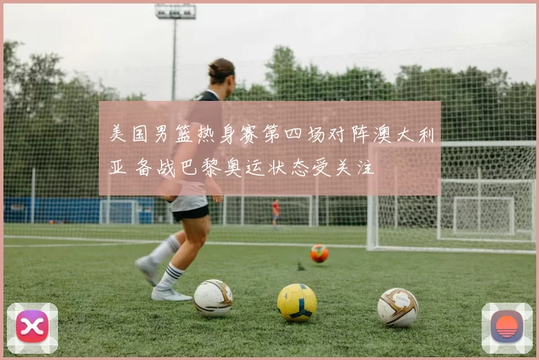 美国男篮热身赛第四场对阵澳大利亚 备战巴黎奥运状态受关注