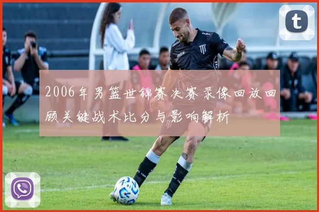 2006年男篮世锦赛决赛录像回放回顾关键战术比分与影响解析