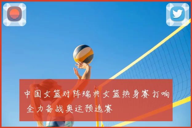 中国女篮对阵瑞典女篮热身赛打响 全力备战奥运预选赛