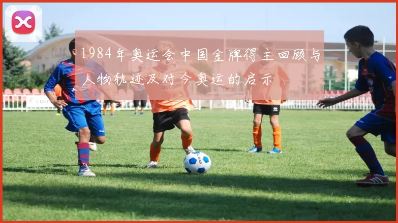 1984年奥运会中国金牌得主回顾与人物轨迹及对今奥运的启示