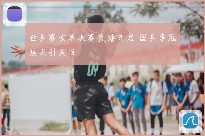 世乒赛女单决赛直播开启 国乒争冠焦点引关注