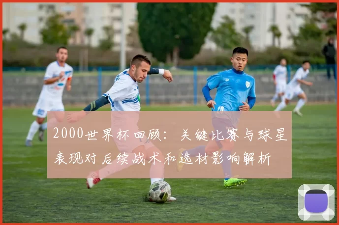 2000世界杯回顾:关键比赛与球星表现对后续战术和选材影响解析