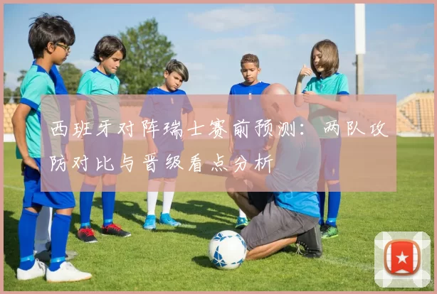 西班牙对阵瑞士赛前预测：两队攻防对比与晋级看点分析