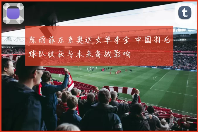 陈雨菲东京奥运女单夺金 中国羽毛球队收获与未来备战影响