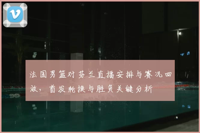 法国男篮对芬兰直播安排与赛况回放,首发轮换与胜负关键分析