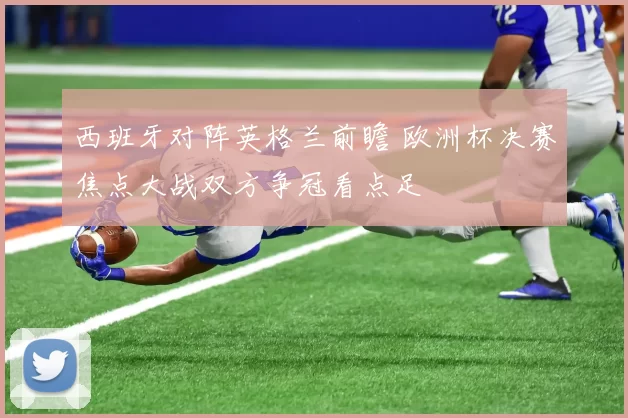 西班牙对阵英格兰前瞻 欧洲杯决赛焦点大战双方争冠看点足