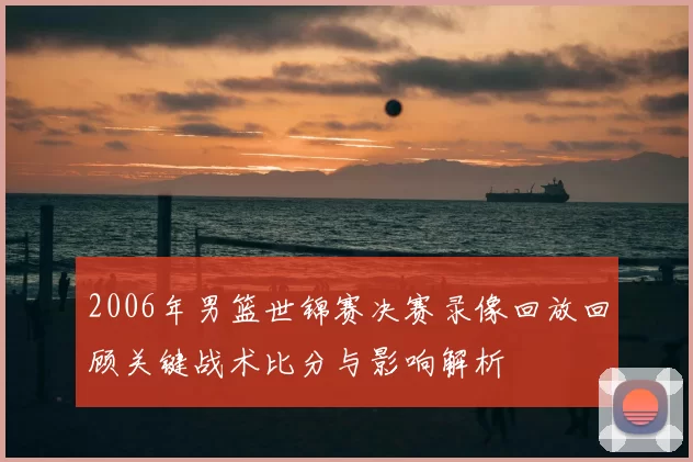 2006年男篮世锦赛决赛录像回放回顾关键战术比分与影响解析