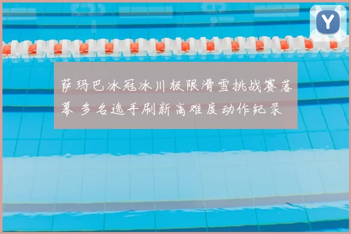 萨玛巴冰冠冰川极限滑雪挑战赛落幕 多名选手刷新高难度动作纪录