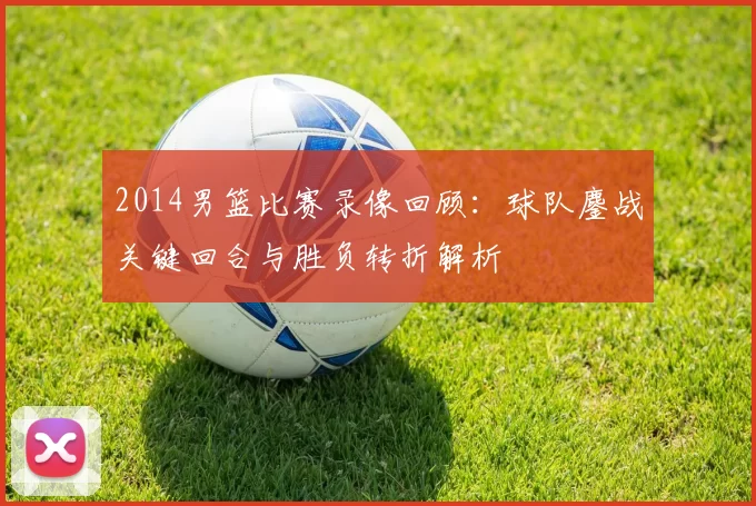 2014男篮比赛录像回顾:球队鏖战关键回合与胜负转折解析