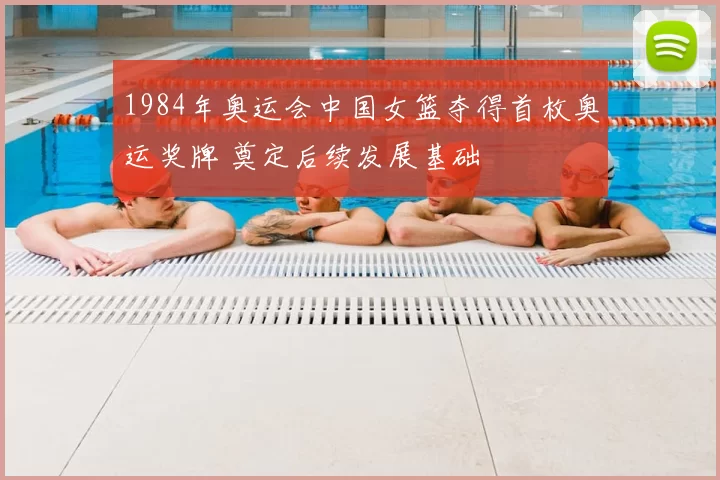 1984年奥运会中国女篮夺得首枚奥运奖牌 奠定后续发展基础