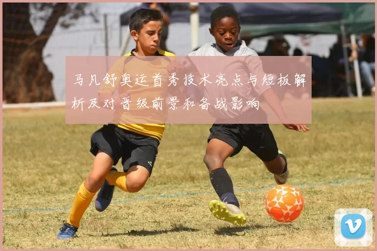 马凡舒奥运首秀技术亮点与短板解析及对晋级前景和备战影响