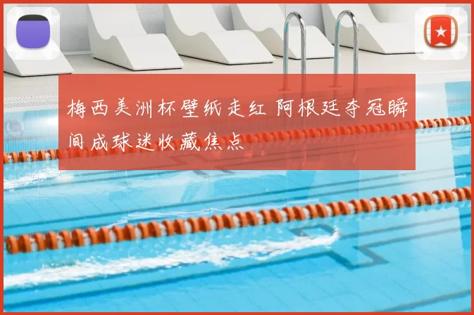 梅西美洲杯壁纸走红 阿根廷夺冠瞬间成球迷收藏焦点