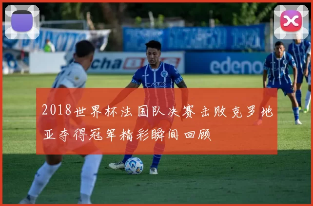 2018世界杯法国队决赛击败克罗地亚夺得冠军精彩瞬间回顾