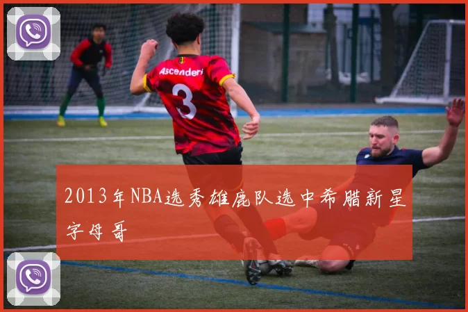 2013年NBA选秀雄鹿队选中希腊新星字母哥