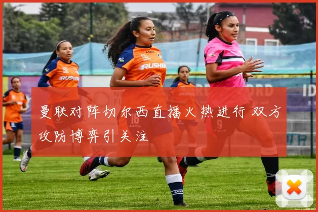 曼联对阵切尔西直播火热进行 双方攻防博弈引关注