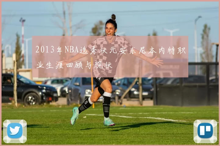 2013年NBA选秀状元安东尼本内特职业生涯回顾与现状