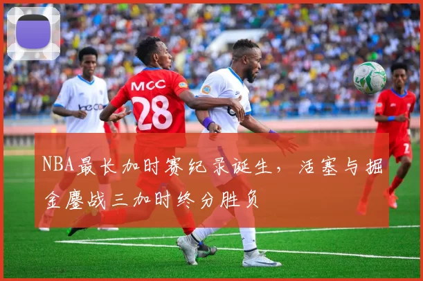NBA最长加时赛纪录诞生,活塞与掘金鏖战三加时终分胜负