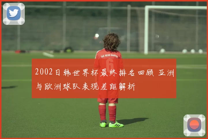 2002日韩世界杯最终排名回顾 亚洲与欧洲球队表现差距解析