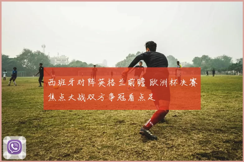 西班牙对阵英格兰前瞻 欧洲杯决赛焦点大战双方争冠看点足